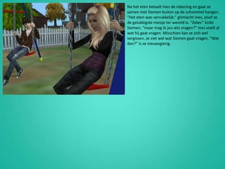 Na het eten betaalt Ines de rekening en gaat ze samen met Siemen buiten op de schommel hangen. “Het eten was verrukkelijk.” glimlacht Ines, alsof ze de gelukkigste meisje ter wereld is. “Zeker.” knikt Siemen, “maar mag ik jou iets vragen?” Ines voelt al wat hij gaat vragen. Misschien kan ze zich wel vergissen, ze ziet wel wat Siemen gaat vragen. “Wat dan?” is ze nieuwsgierig.