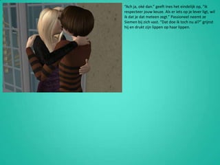 “Ach ja, oké dan.” geeft Ines het eindelijk op, “ik respecteer jouw keuze. Als er iets op je lever ligt, wil ik dat je dat meteen zegt.” Passioneel neemt ze Siemen bij zich vast. “Dat doe ik toch nu al?” grijnst hij en drukt zijn lippen op haar lippen.