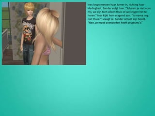 Ines loopt meteen haar kamer in, richting haar kledingkast. Sander volgt haar. “Schaam je niet voor mij, we zijn toch alleen thuis of we krijgen het te horen.” Ines kijkt hem vragend aan. “Is mama nog niet thuis?” vraagt ze. Sander schudt zijn hoofd. “Nee, ze moet overwerken heeft ze gesms’t.”