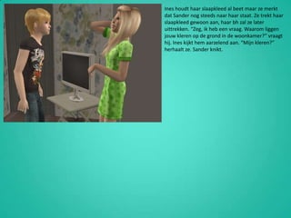 Ines houdt haar slaapkleed al beet maar ze merkt dat Sander nog steeds naar haar staat. Ze trekt haar slaapkleed gewoon aan, haar bh zal ze later uittrekken. “Zeg, ik heb een vraag. Waarom liggen jouw kleren op de grond in de woonkamer?” vraagt hij. Ines kijkt hem aarzelend aan. “Mijn kleren?” herhaalt ze. Sander knikt.