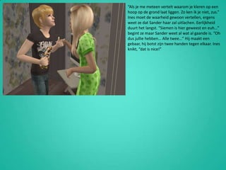 “Als je me meteen vertelt waarom je kleren op een hoop op de grond laat liggen. Zo ken ik je niet, zus.” Ines moet de waarheid gewoon vertellen, ergens weet ze dat Sander haar zal uitlachen. Eerlijkheid duurt het langst. “Siemen is hier geweest en euh…” begint ze maar Sander weet al wat al gaande is. “Oh dus jullie hebben… Alle twee…” Hij maakt een gebaar, hij botst zijn twee handen tegen elkaar. Ines knikt, “dat is nice!”