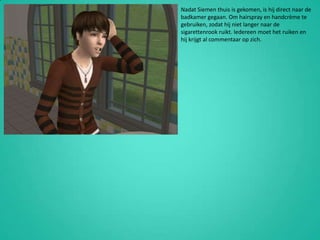 Nadat Siemen thuis is gekomen, is hij direct naar de badkamer gegaan. Om hairspray en handcrème te gebruiken, zodat hij niet langer naar de sigarettenrook ruikt. Iedereen moet het ruiken en hij krijgt al commentaar op zich.