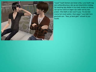 “Luca!” haalt Siemen zijn broer erbij. Luna heeft nog een ochtendhumeur, dat op een klaarlichte middag. De tweeling ligt allebei in hun bed, Amber en Kelsey zijn op hun werk en tegen zijn vader wil hij niet praten. Wie blijft er dan over? Luca, “ik vind dat mama het moet weten. Over papa.” Luca kijkt hem geschokt aan. “Nee, je bent gek!” schudt hij zijn hoofd.