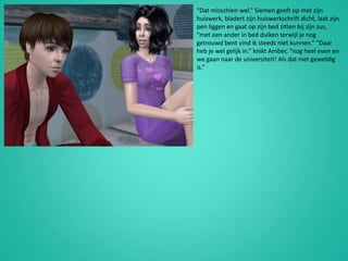 “Dat misschien wel.” Siemen geeft op met zijn huiswerk, bladert zijn huiswerkschrift dicht, laat zijn pen liggen en gaat op zijn bed zitten bij zijn zus, “met een ander in bed duiken terwijl je nog getrouwd bent vind ik steeds niet kunnen.” “Daar heb je wel gelijk in.” knikt Amber, “nog heel even en we gaan naar de universiteit! Als dat niet geweldig is.”