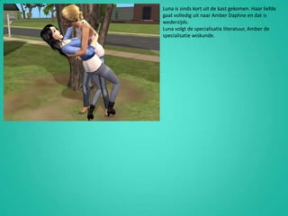 Luna is sinds kort uit de kast gekomen. Haar liefde gaat volledig uit naar Amber Daphne en dat is wederzijds.Luna volgt de specialisatie literatuur, Amber de specialisatie wiskunde.