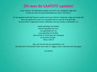 Dit was de LAATSTE update!Ja ja, mensies. De allerlaatste update van de PU, de uitdaging is afgerond.Ik heb een heel voorraad zakdoekjes dus neem maar één (:En wie gedacht heeft dat Kelsey te weten komt over Arthur’s slippertje, krijgt een koekje bij!Dat is dus gebeurd en aan hun huwelijk heeft ze snel een eind gemaakt.Nu kan Arthur ongestoord verder rollebollen met zijn Grietje, moehahaha! =DAmber gelukkig met Sander,Siemen gelukkig met Ines,Luca gelukkig met Ivy,Luna gelukkig met Amber,met Camille en Chloé gaat het niet goed,de duivelse Camille…What a life! ÖNja, voor de rest ben ik inspiratieloos. (a)Het liefst wil ik ‘Binnenkort weer voor meer ’ zeggen maar nu dat het niet meer gaat.xxx Shirley