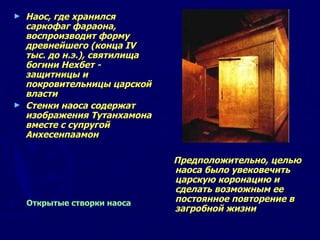 Наос, где хранился саркофаг фараона, воспроизводит форму древнейшего (конца IV тыс. до н.э.), святилища богини Нехбет - защитницы и покровительницы царской власти Стенки наоса содержат изображения Тутанхамона вместе с супругой Анхесенпаамон   Предположительно, целью наоса было увековечить царскую коронацию и сделать возможным ее постоянное повторение в загробной жизни  Открытые створки наоса  