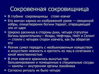 Сокровенная сокровищница В глубине  сокровищницы  стоял ковчег Его венчал карниз из изображений уреев — священной кобры, олицетворения богини Уаджат, отвращающей зло от царя Широко раскинув в стороны руки, четыре статуэтки богинь-хранительниц— Исиды, Нефтиды, Нейт и Селкит — стояли с четырех сторон ковчега, как бы оберегая его Резчик сумел передать с необыкновенным изяществом и искусством нежность и кротость их лиц в сочетании с юной женственностью В этом ковчеге хранились вынутые при бальзамировании и помещенные в специальные сосуды— канопы — внутренние органы покойника Согласно ритуалу их было четыре  