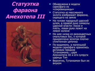 Статуэтка фараона Амехотепа III Обнаружена в модели саркофага из  «сокровищницы» Статуэтка из массивного золота изображает фараона, сидящего на земле На голове парадный царский шлем, в правой руке символы царской власти: посох и плеть, левая рука лежит на левом колене На шее низка из разноцветных смальтовых бус, к которой прикреплена золотая плотно сплетенная цепочка По-видимому, в маленькой модели саркофага хранились реликвии предков Тутанхамона - царя Аменхотепа III и его супруги царицы Тип Вероятно, Тутанхамон был их внуком  