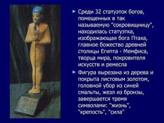Среди 32 статуэток богов, помещенных в так называемую "сокровищницу", находилась статуэтка, изображающая бога Птаха, главное божество древней столицы Египта - Мемфиса, творца мира, покровителя искусств и ремесла Фигура вырезана из дерева и покрыта листовым золотом, головной убор из синей смальты, жезл из бронзы, завершается тремя символами: "жизнь", "крепость", "сила" 