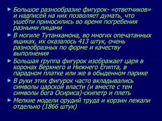 Большое разнообразие фигурок- «ответчиков» и надписей на них позволяет думать, что ушебти приносились во время погребения разными лицами В могиле Тутанхамона, во многих опечатанных ящиках, их оказалось 413 штук, очень разнообразных по форме и качеству выполнения Большая группа фигурок изображает царя в коронах Верхнего и Нижнего Египта, в парадном платке или же в обыденном парике В руки этих фигурок часто вкладывались символы царской власти (и вместе с тем символы бога Осириса)-скипетр и плеть Мелкие модели орудий труда и корзин лежали отдельно (1866 штук)  