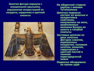На оборотной стороне картуш с именем Тутанхамона Цепочка подвески состоит из золотых и лазуритовых пластинок, нанизанных на нити, окаймленных мелкими бусами из золота и голубой смальты Застежка цепочки из двух золотых фигурок соколов, украшенных лазуритом, полевым шпатом, ониксом, сердоликом и цветной пастой в технике перегородчатой эмали Подвеска обнаружена на мумии царя  Золотая фигура коршуна с опущенными крыльями, украшенная инкрустацией из лазурита, сердолика и цветной смальты 