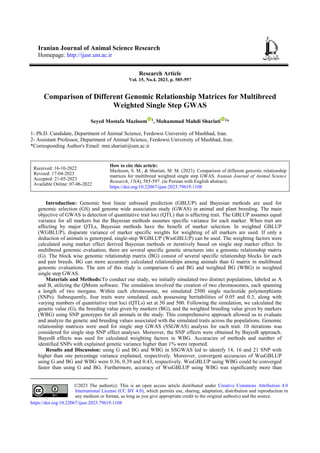 Iranian Journal of Animal Science Research
Homepage: http://ijasr.um.ac.ir
Research Article
Vol. 15, No.4, 2023, p. 585-597
Comparison of Different Genomic Relationship Matrices for Multibreed
Weighted Single Step GWAS
Seyed Mostafa Mazloom 1
, Mohammad Mahdi Shariati 2
*
1- Ph.D. Candidate, Department of Animal Science, Ferdowsi University of Mashhad, Iran.
2- Assistant Professor, Department of Animal Science, Ferdowsi University of Mashhad, Iran.
*Corresponding Author's Email: mm.shariati@um.ac.ir
How to cite this article:
Mazloom, S. M., & Shariati, M. M. (2023). Comparison of different genomic relationship
matrices for multibreed weighted single step GWAS. Iranian Journal of Animal Science
Research, 15(4), 585-597. (in Persian with English abstract).
https://doi.org/10.22067/ijasr.2023.79619.1108
Received: 16-10-2022
Revised: 17-04-2023
Accepted: 21-05-2023
Available Online: 07-06-2022
Introduction1: Genomic best linear unbiased prediction (GBLUP) and Bayesian methods are used for
genomic selection (GS) and genome wide association study (GWAS) in animal and plant breeding. The main
objective of GWAS is detection of quantitative trait loci (QTL) that is affecting trait. The GBLUP assumes equal
variance for all markers but the Bayesian methods assumes specific variance for each marker. When trait are
affecting by major QTLs, Bayesian methods have the benefit of marker selection. In weighted GBLUP
(WGBLUP), disparate variance of marker specific weights for weighting of all markers are used. If only a
deduction of animals is genotyped, single-step WGBLUP (WssGBLUP) can be used. The weighting factors were
calculated using marker effect derived Bayesian methods or iteratively based on single step marker effect. In
multibreed genomic evaluation, there are several specific genetic structures into a genomic relationship matrix
(G). The block wise genomic relationship matrix (BG) consist of several specific relationship blocks for each
and pair breeds. BG can more accurately calculated relationships among animals than G matrix in multibreed
genomic evaluations. The aim of this study is comparison G and BG and weighted BG (WBG) in weighted
single step GWAS.
Materials and Methods:To conduct our study, we initially simulated two distinct populations, labeled as A
and B, utilizing the QMsim software. The simulation involved the creation of two chromosomes, each spanning
a length of two morgans. Within each chromosome, we simulated 2500 single nucleotide polymorphisms
(SNPs). Subsequently, four traits were simulated, each possessing heritabilities of 0.05 and 0.3, along with
varying numbers of quantitative trait loci (QTLs) set at 50 and 500. Following the simulation, we calculated the
genetic value (G), the breeding value given by markers (BG), and the weighted breeding value given by markers
(WBG) using SNP genotypes for all animals in the study. This comprehensive approach allowed us to evaluate
and analyze the genetic and breeding values associated with the simulated traits across the populations. Genomic
relationship matrices were used for single step GWAS (SSGWAS) analysis for each trait. 10 iterations was
considered for single step SNP effect analyses. Moreover, the SNP effects were obtained by BayesB approach.
BayesB effects was used for calculated weighting factors in WBG. Accuracies of methods and number of
identified SNPs with explained genetic variance higher than 1% were reported.
Results and Discussion: using G and BG and WBG in SSGWAS led to identify 14, 16 and 21 SNP with
higher than one percentage variance explained, respectively. Moreover, convergent accuracies of WssGBLUP
using G and BG and WBG were 0.36, 0.39 and 0.43, respectively. WssGBLUP using WBG could be converged
faster than using G and BG. Furthermore, accuracy of WssGBLUP using WBG was significantly more than
©2023 The author(s). This is an open access article distributed under Creative Commons Attribution 4.0
International License (CC BY 4.0), which permits use, sharing, adaptation, distribution and reproduction in
any medium or format, as long as you give appropriate credit to the original author(s) and the source.
https://doi.org/10.22067/ijasr.2023.79619.1108
 