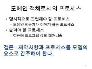 도메인 객체로서의 프로세스명시적으로 표현해야 할 프로세스도메인 전문가가 이야기 하는 프로세스숨겨야 할 프로세스컴퓨터 프로그램 상의 매커니즘결론 : 제약사항과 프로세스를 모델의 요소로 간주해야 한다.16