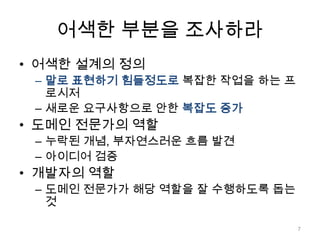 어색한 부분을 조사하라어색한 설계의 정의말로 표현하기 힘들정도로복잡한 작업을 하는 프로시저새로운 요구사항으로 안한복잡도 증가도메인 전문가의 역할누락된 개념, 부자연스러운 흐름 발견아이디어 검증개발자의 역할도메인 전문가가 해당 역할을 잘 수행하도록 돕는 것7