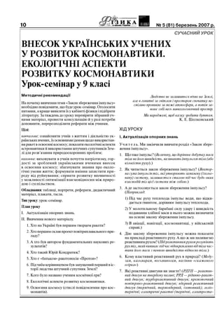 10                                              ?S&.:r..:і...».шк8дцдааінд___ І    И       № 5 (81) березень 007 р.
                                                                                                             

                                                                                              СучаСний           урок


в н е с о к Українських Учених
У розвиток космонавт ики.
екоЛогічні аспекти
розвиткУ к о с м о н а в т и к и
Урок-семінар у 9 класі
методичні рекомендації                                                          Людство не залишиться вічно на Землі,
                                                                     але в гонитві за світлом і простором спочатку не-
На початку вивчення теми «Закон збереження імпульсу»
                                                                      сміливо проникне за межі атмосферы, а потім за-
необхідно повідомити, що буде урок-семінар. Оголосити
                                                                                воюе собі весь навколосонячний простір.
питания, а краще вивісити їх у кабінеті фізики і підібрати
літературу. За тиждень до уроку перевірити зібраний уч-                    Ми народжені, щоб казку зробити буттям.
нями матеріал, провести консультацію й у разі потреби                                          К. Е. Ціолковський
доповнити, перерозподілити реферати між учнями.
цілі:                                                        Хід ур оку
навчальна: ознайомити учнів з життям і діяльністю ук-        і. Актуалізація опорних знань
раїнських вчених, їх основними ідеями щодо використан-
ня ракет в освоєнні космосу; показати екологічні аспекти     Уч и т е л ь. Ми закінчили вивчати розділ «Закон збере­
астронавтики й використання штучних супутників Зем-          ження імпульсу».
лі для розв’язання природоохоронних проблем;
                                                             1. Що таке імпульс? (Величину, що дорівнюе добутку маси
виховна: виховувати в учнів почуття патріотизму, гор-           тіла на його швидкість, називають імпульсом тіла (або
дості за зроблений українськими вченими внесок                  кількістю руху).)
в освоения космосу; збагачувати знания про еколо-
гічні умови життя; формувати вміння захистити при­           2. Як читається закон збереження імпульсу? (Вектор -
роду від руйнування; сприяти розвитку впевненості               на сума імпульсів тіл, які утворюють замкнену (ізольо-
у можливості оптимізації взаємовідносин між приро­              вану) систему, залишаеться сталою під час будь-яких
дою і суспільством.                                             взаемодій тіл ціеї системи між собою.)
                                                             3. А де застосовується закон збереження імпульсу?
обладнання: таблиці, портрети, реферати, дидактичний
                                                                (Наприклад:
матеріал, плакати, гасла.
                                                                1) Під час руху теплохода імпульс води, що відки-
тип уроку: урок-семінар.
                                                                   дається гвинтом, дорівнює імпульсу теплохода.
план уроку
                                                                2) У молотильному барабані силу удару і швидкість
I. Актуалізація опорних знань.                                     подавання хлібної маси в нього можна визначити
                                                                   на основі закону збереження імпульсу.
П. Вивчення нового матеріалу.
                                                                3) В авіації, навігації, космонавтиці, у військовій
     1. Хто на Україні був першим творцем ракети?
                                                                   справі.)
     2. Хто першим склав проект повітряплавального при-
                                                             4. Дію закону збереження імпульсу можна показати
        ладу?                                                   на прикладі реактивного руху. А що ж ми називаємо
     3. А хто був автором фундаментальних наукових ре-          реактивним рухом? (Під реактивним рухом розуміють
        зультатів?                                              pyx ты, який виникае під час відокремлення від тіла час­
                                                                тики його маси з певною швидкістю відносно тіла.)
     4. Хто такий Юрій Кондратюк?
                                                             6. Кому властивий реактивний рух в природі? (Меду­
     5. Хто є «батьком» ракетоносія «Протон»?
                                                                зам, кальмарам, восьминогам, насінню «скаженого
     6. Під чиїм керівництвом був запущений перший в іс-        огірка»)
        торії людства штучний супутник Землі?
                                                             7. Які реактивні двигуни ви знаете? (РДТП — реактив­
     7. Кого було названо ученим космічної ери?                 ний двигун на твердому паливі; РРД — рідинно-ракет-
                                                                ний двигун; турбореактивный двигун; прямоточный
     8. Екологічні аспекти розвитку космонавтики.               повШряно-реактывный двыгун; ядерный реактывный
     9. Освоения космосу (стислі повідомлення про кос-          двигун (термічний, термоядерний, ізотопний); геліо-
        монавтів).                                              термічні; електричні ракетні (термічні, електроста-
 