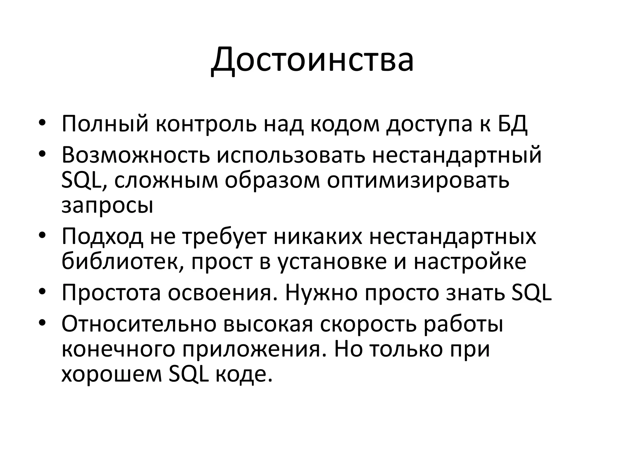 Достоинства
• Полный контроль над кодом доступа к БД
• Возможность использовать нестандартный
  SQL, сложным образом оптимизировать
  запросы
• Подход не требует никаких нестандартных
  библиотек, прост в установке и настройке
• Простота освоения. Нужно просто знать SQL
• Относительно высокая скорость работы
  конечного приложения. Но только при
  хорошем SQL коде.
 