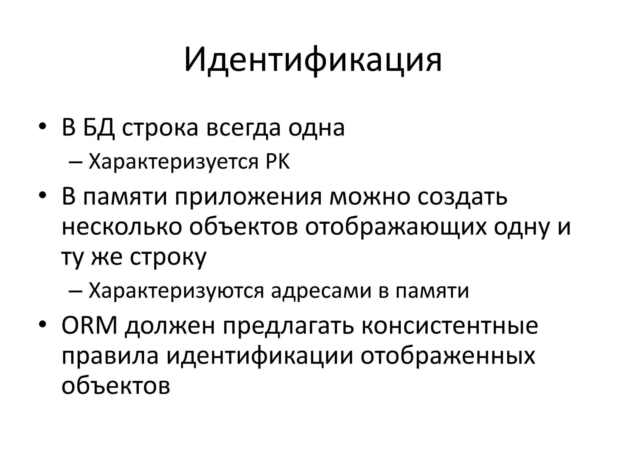 Идентификация
• В БД строка всегда одна
  – Характеризуется PK
• В памяти приложения можно создать
  несколько объектов отображающих одну и
  ту же строку
  – Характеризуются адресами в памяти
• ORM должен предлагать консистентные
  правила идентификации отображенных
  объектов
 
