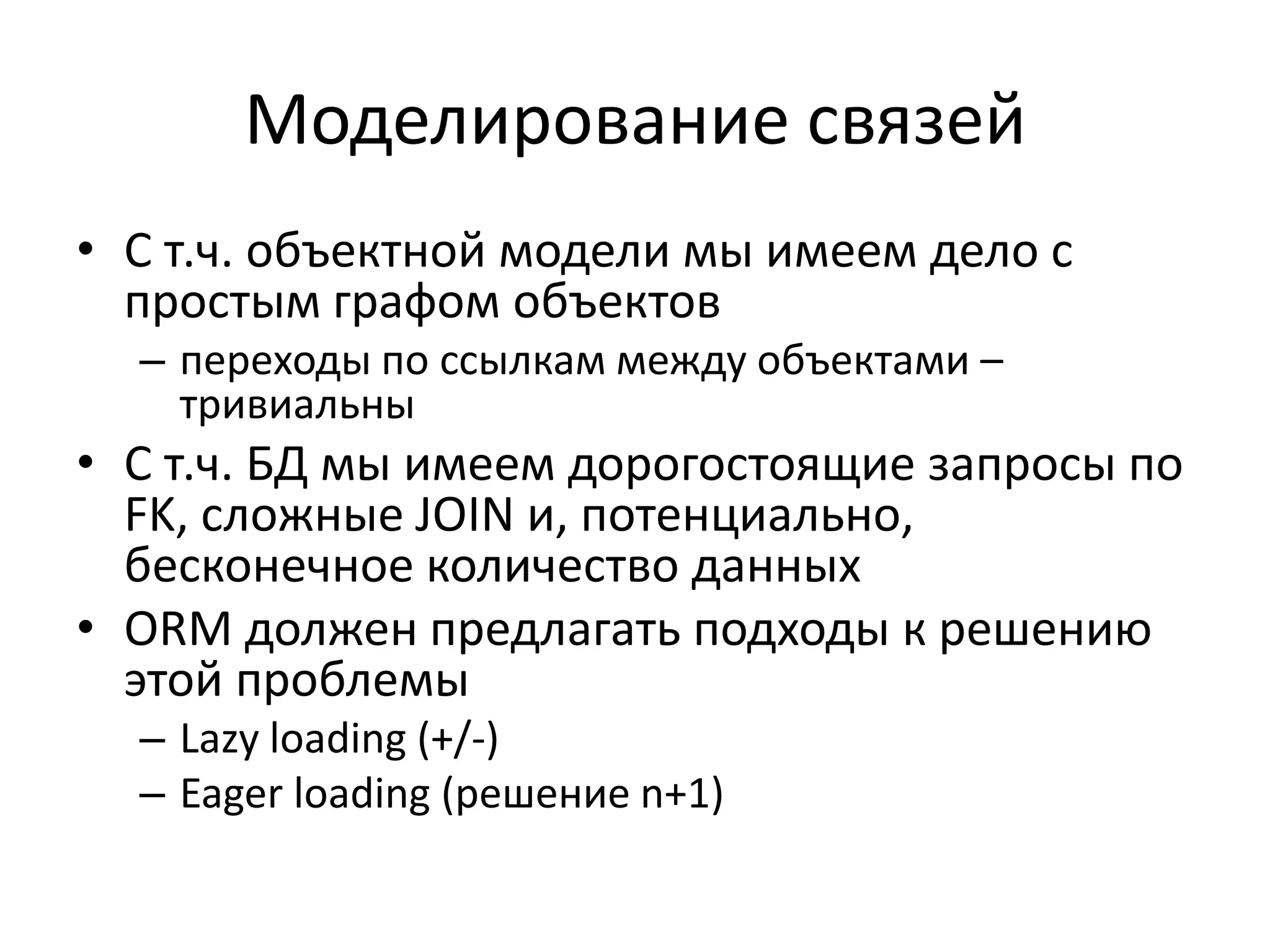 Моделирование связей
• С т.ч. объектной модели мы имеем дело с
  простым графом объектов
  – переходы по ссылкам между объектами –
    тривиальны
• С т.ч. БД мы имеем дорогостоящие запросы по
  FK, сложные JOIN и, потенциально,
  бесконечное количество данных
• ORM должен предлагать подходы к решению
  этой проблемы
  – Lazy loading (+/-)
  – Eager loading (решение n+1)
 