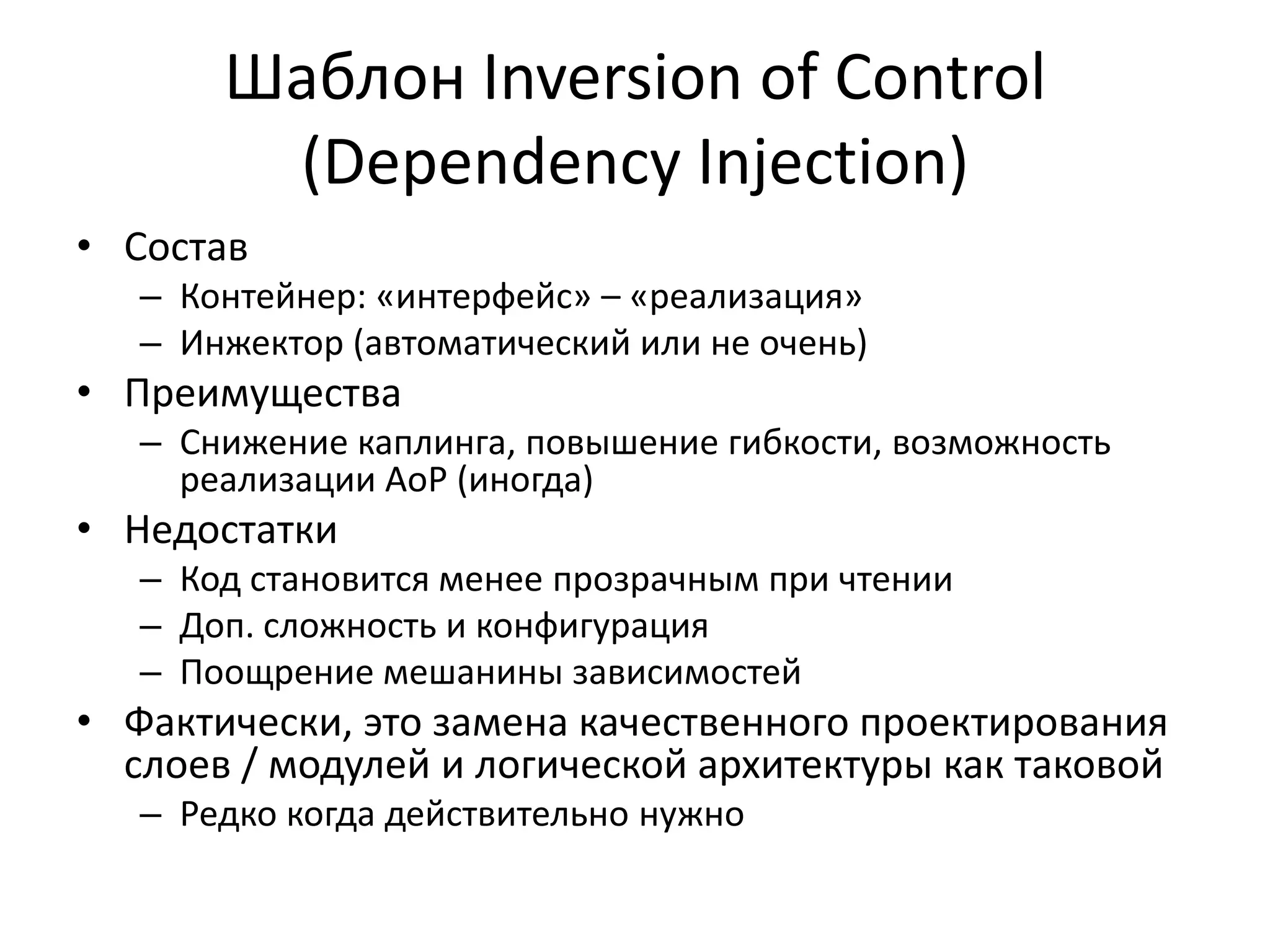 Шаблон Inversion of Control
        (Dependency Injection)
• Состав
   – Контейнер: «интерфейс» – «реализация»
   – Инжектор (автоматический или не очень)
• Преимущества
   – Снижение каплинга, повышение гибкости, возможность
     реализации AoP (иногда)
• Недостатки
   – Код становится менее прозрачным при чтении
   – Доп. сложность и конфигурация
   – Поощрение мешанины зависимостей
• Фактически, это замена качественного проектирования
  слоев / модулей и логической архитектуры как таковой
   – Редко когда действительно нужно
 