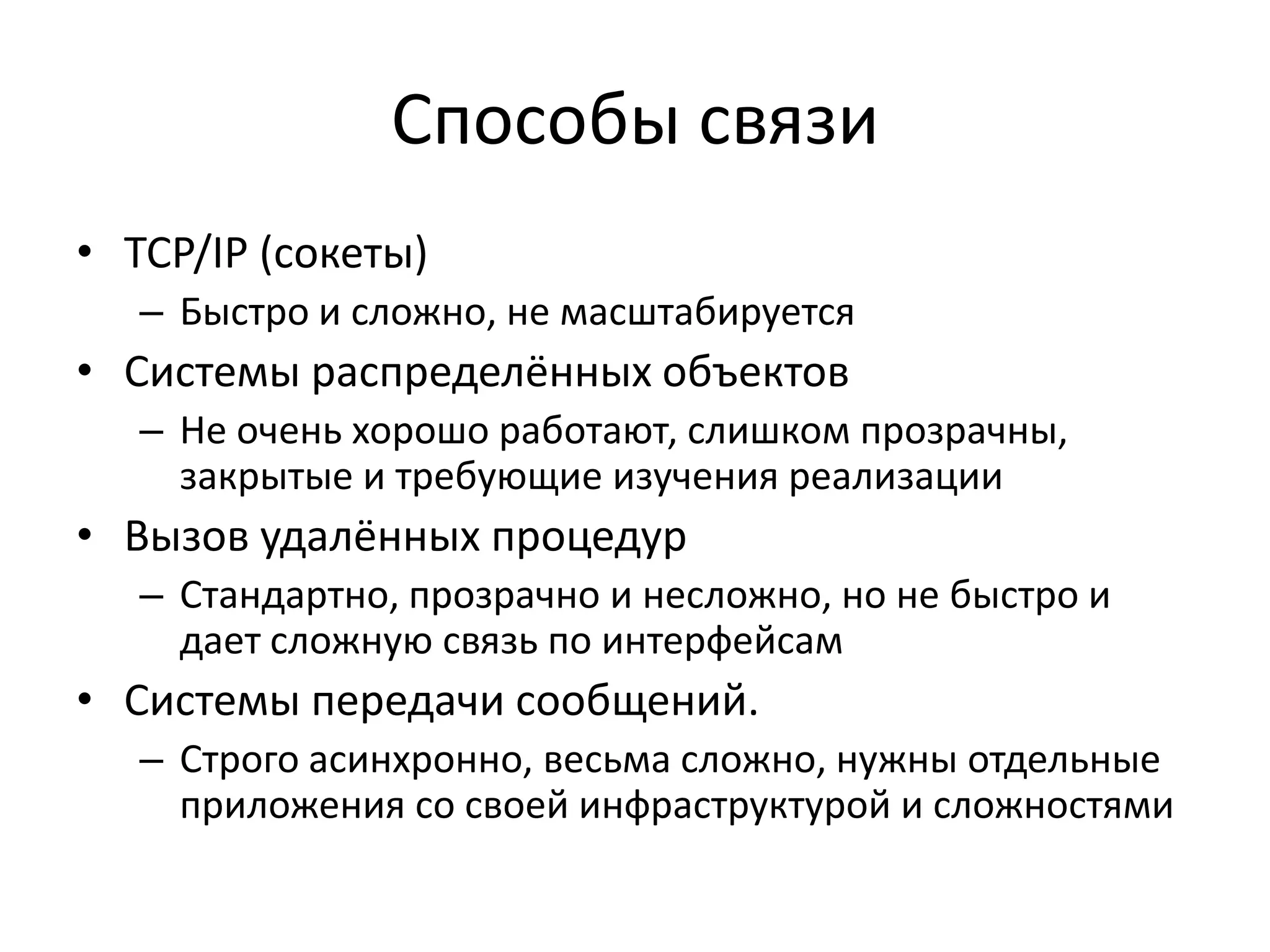 Способы связи
• TCP/IP (сокеты)
   – Быстро и сложно, не масштабируется
• Системы распределённых объектов
   – Не очень хорошо работают, слишком прозрачны,
     закрытые и требующие изучения реализации
• Вызов удалённых процедур
   – Стандартно, прозрачно и несложно, но не быстро и
     дает сложную связь по интерфейсам
• Системы передачи сообщений.
   – Строго асинхронно, весьма сложно, нужны отдельные
     приложения со своей инфраструктурой и сложностями
 