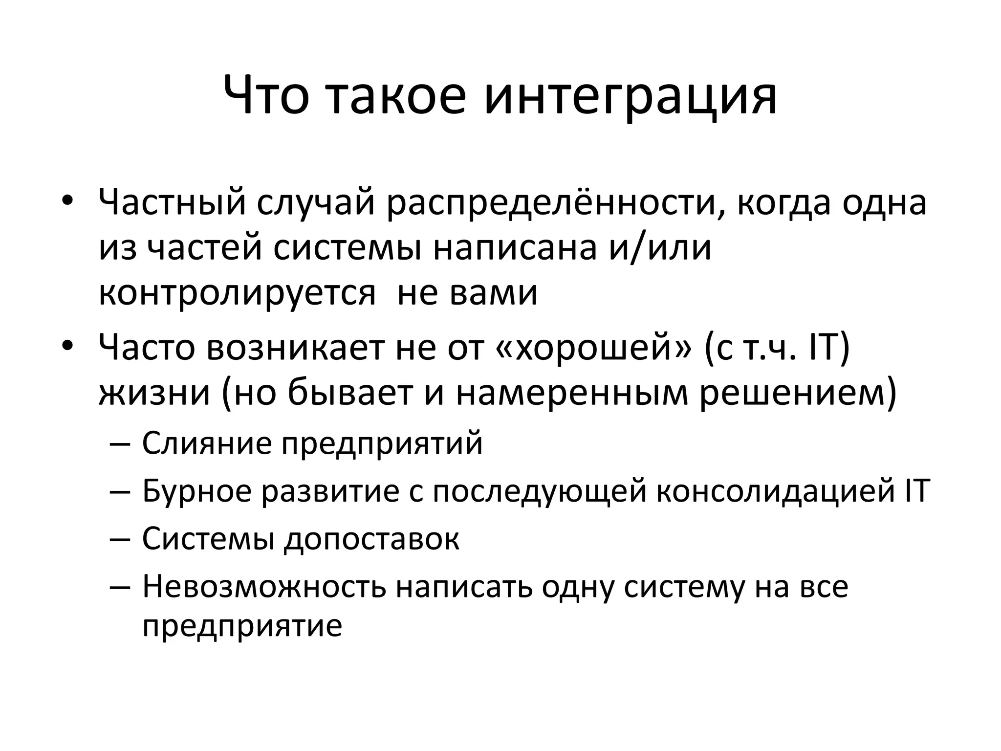 Что такое интеграция
• Частный случай распределённости, когда одна
  из частей системы написана и/или
  контролируется не вами
• Часто возникает не от «хорошей» (с т.ч. IT)
  жизни (но бывает и намеренным решением)
  –   Слияние предприятий
  –   Бурное развитие с последующей консолидацией IT
  –   Системы допоставок
  –   Невозможность написать одну систему на все
      предприятие
 