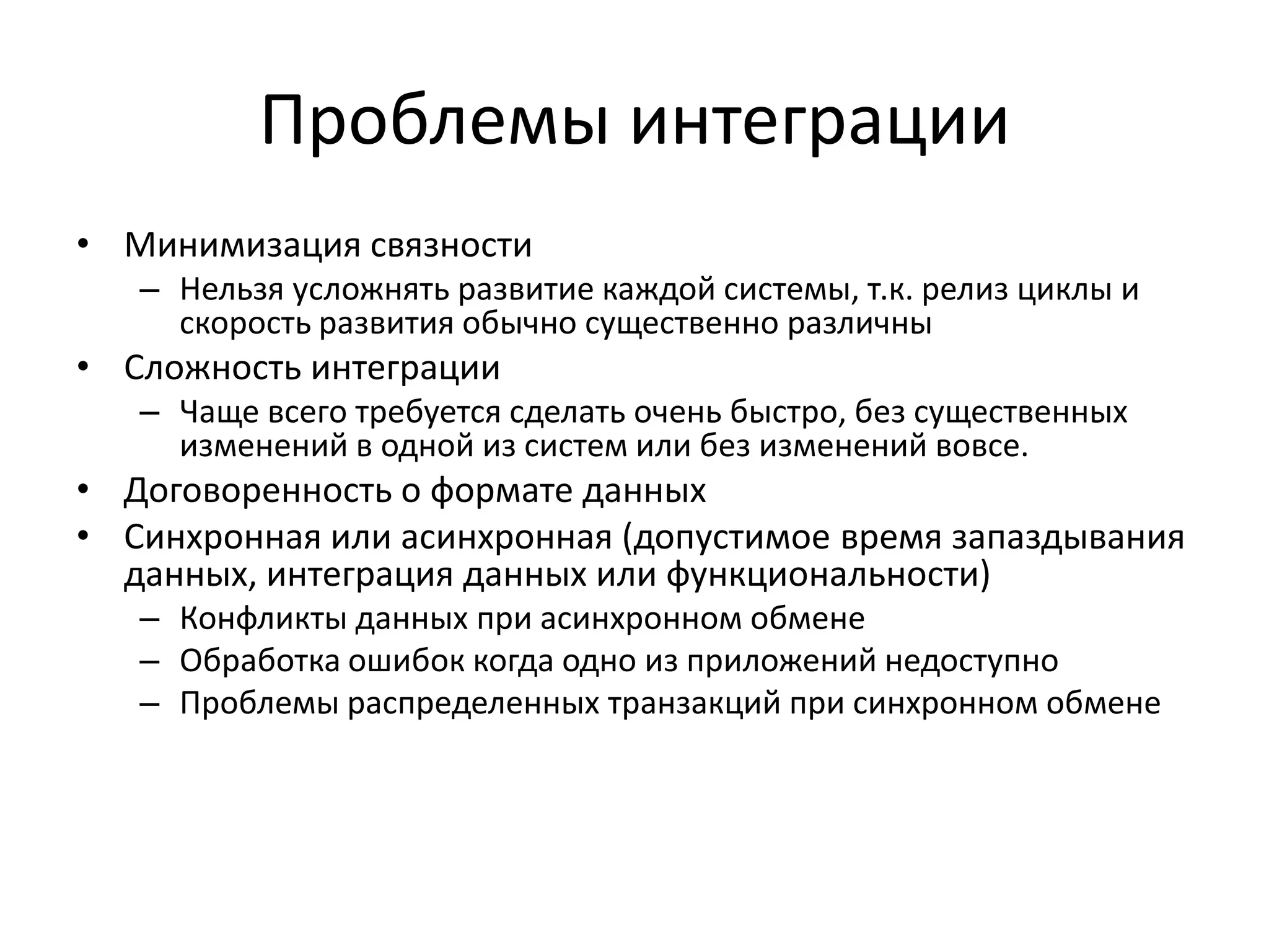 Проблемы интеграции
• Минимизация связности
   – Нельзя усложнять развитие каждой системы, т.к. релиз циклы и
     скорость развития обычно существенно различны
• Сложность интеграции
   – Чаще всего требуется сделать очень быстро, без существенных
     изменений в одной из систем или без изменений вовсе.
• Договоренность о формате данных
• Синхронная или асинхронная (допустимое время запаздывания
  данных, интеграция данных или функциональности)
   – Конфликты данных при асинхронном обмене
   – Обработка ошибок когда одно из приложений недоступно
   – Проблемы распределенных транзакций при синхронном обмене
 