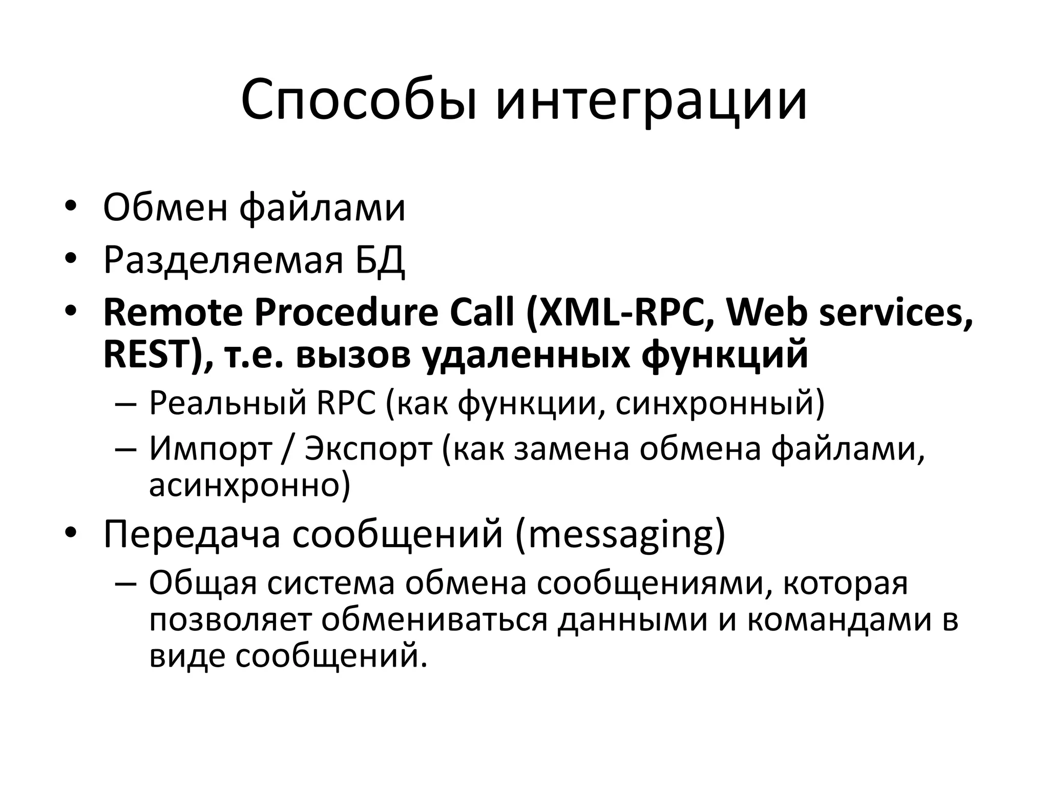 Способы интеграции
• Обмен файлами
• Разделяемая БД
• Remote Procedure Call (XML-RPC, Web services,
  REST), т.е. вызов удаленных функций
  – Реальный RPC (как функции, синхронный)
  – Импорт / Экспорт (как замена обмена файлами,
    асинхронно)
• Передача сообщений (messaging)
  – Общая система обмена сообщениями, которая
    позволяет обмениваться данными и командами в
    виде сообщений.
 