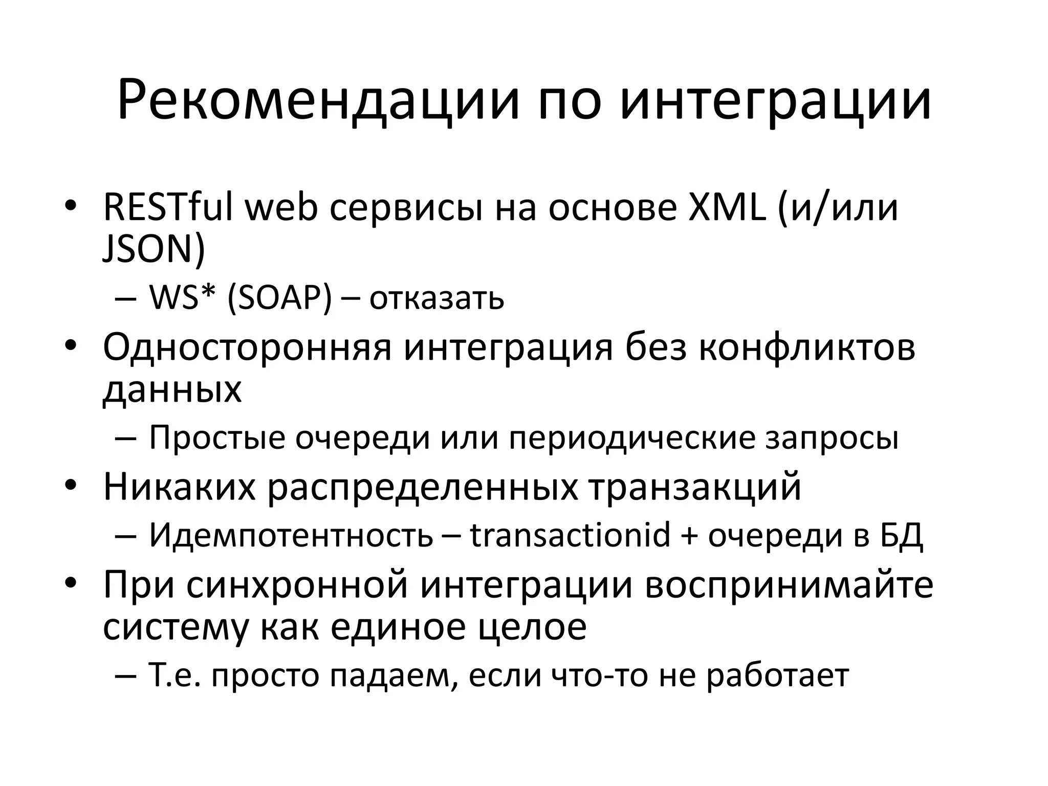 Рекомендации по интеграции
• RESTful web сервисы на основе XML (и/или
  JSON)
  – WS* (SOAP) – отказать
• Односторонняя интеграция без конфликтов
  данных
  – Простые очереди или периодические запросы
• Никаких распределенных транзакций
  – Идемпотентность – transactionid + очереди в БД
• При синхронной интеграции воспринимайте
  систему как единое целое
  – Т.е. просто падаем, если что-то не работает
 