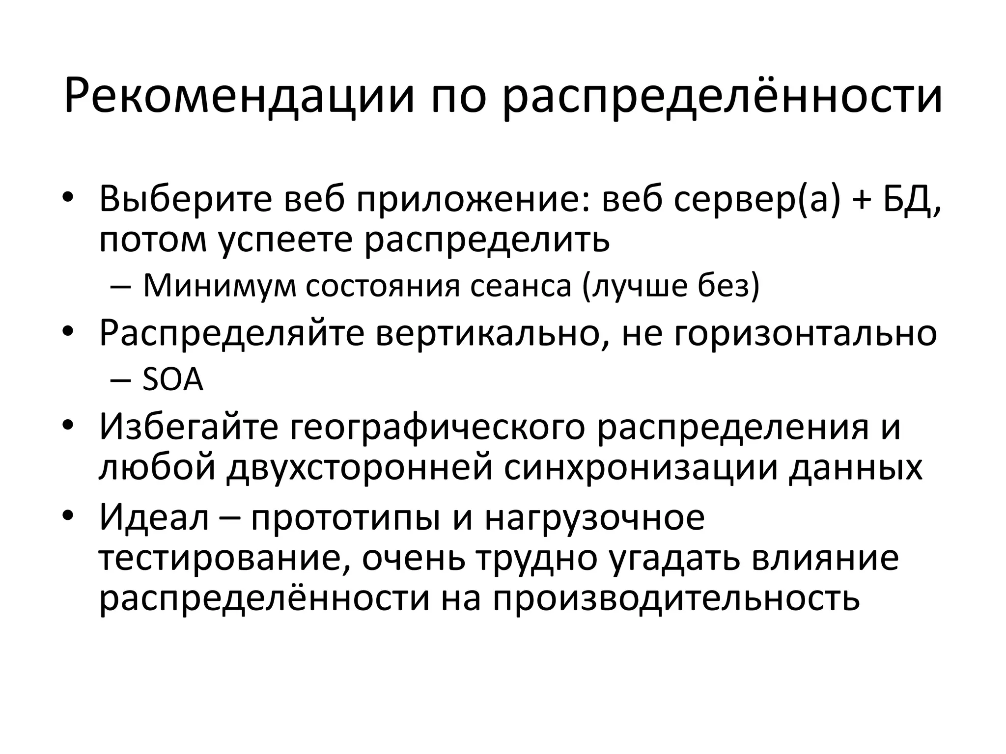 Рекомендации по распределённости
• Выберите веб приложение: веб сервер(а) + БД,
  потом успеете распределить
  – Минимум состояния сеанса (лучше без)
• Распределяйте вертикально, не горизонтально
  – SOA
• Избегайте географического распределения и
  любой двухсторонней синхронизации данных
• Идеал – прототипы и нагрузочное
  тестирование, очень трудно угадать влияние
  распределённости на производительность
 