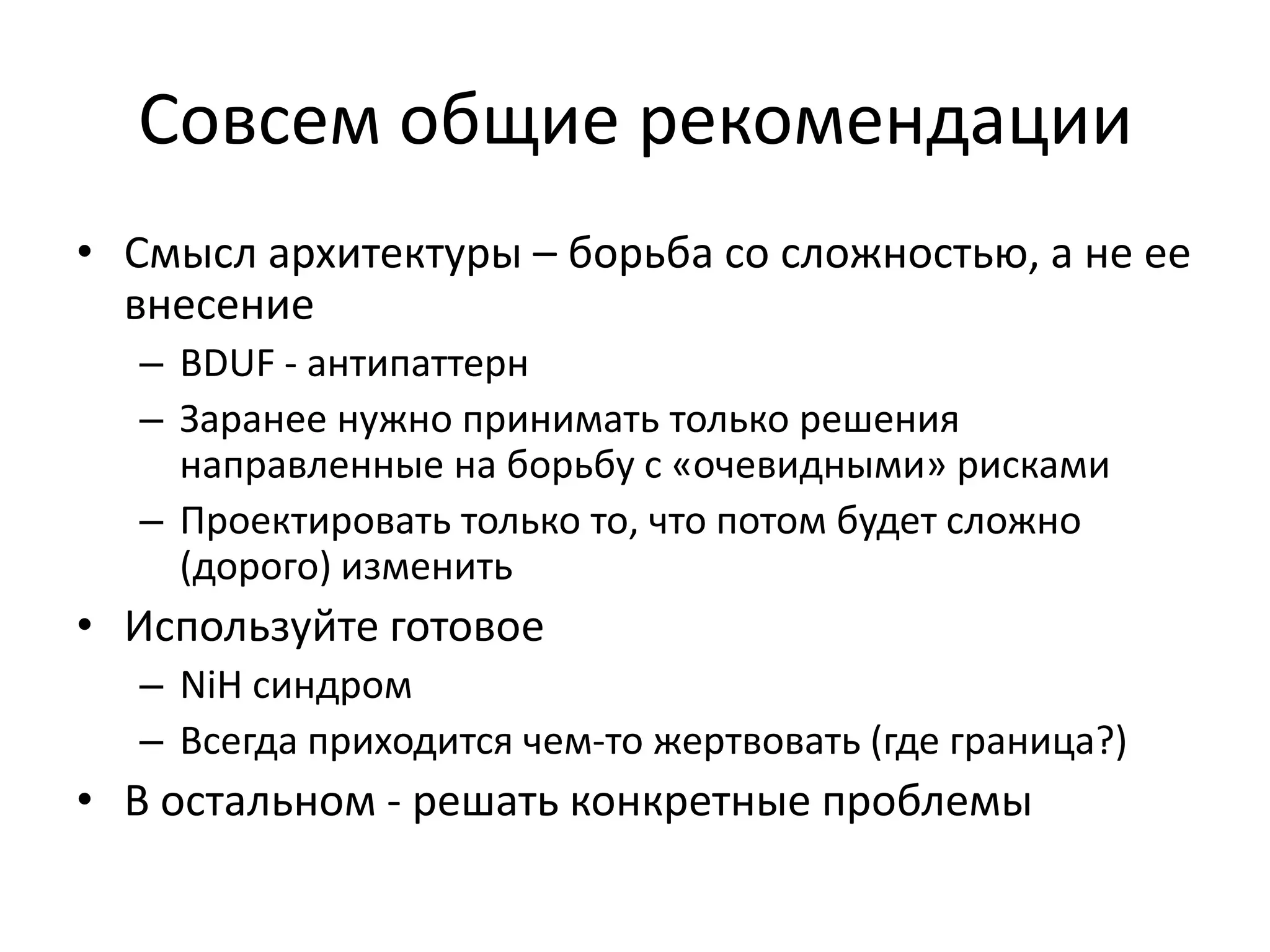 Совсем общие рекомендации
• Смысл архитектуры – борьба со сложностью, а не ее
  внесение
  – BDUF - антипаттерн
  – Заранее нужно принимать только решения
    направленные на борьбу с «очевидными» рисками
  – Проектировать только то, что потом будет сложно
    (дорого) изменить
• Используйте готовое
  – NiH синдром
  – Всегда приходится чем-то жертвовать (где граница?)
• В остальном - решать конкретные проблемы
 