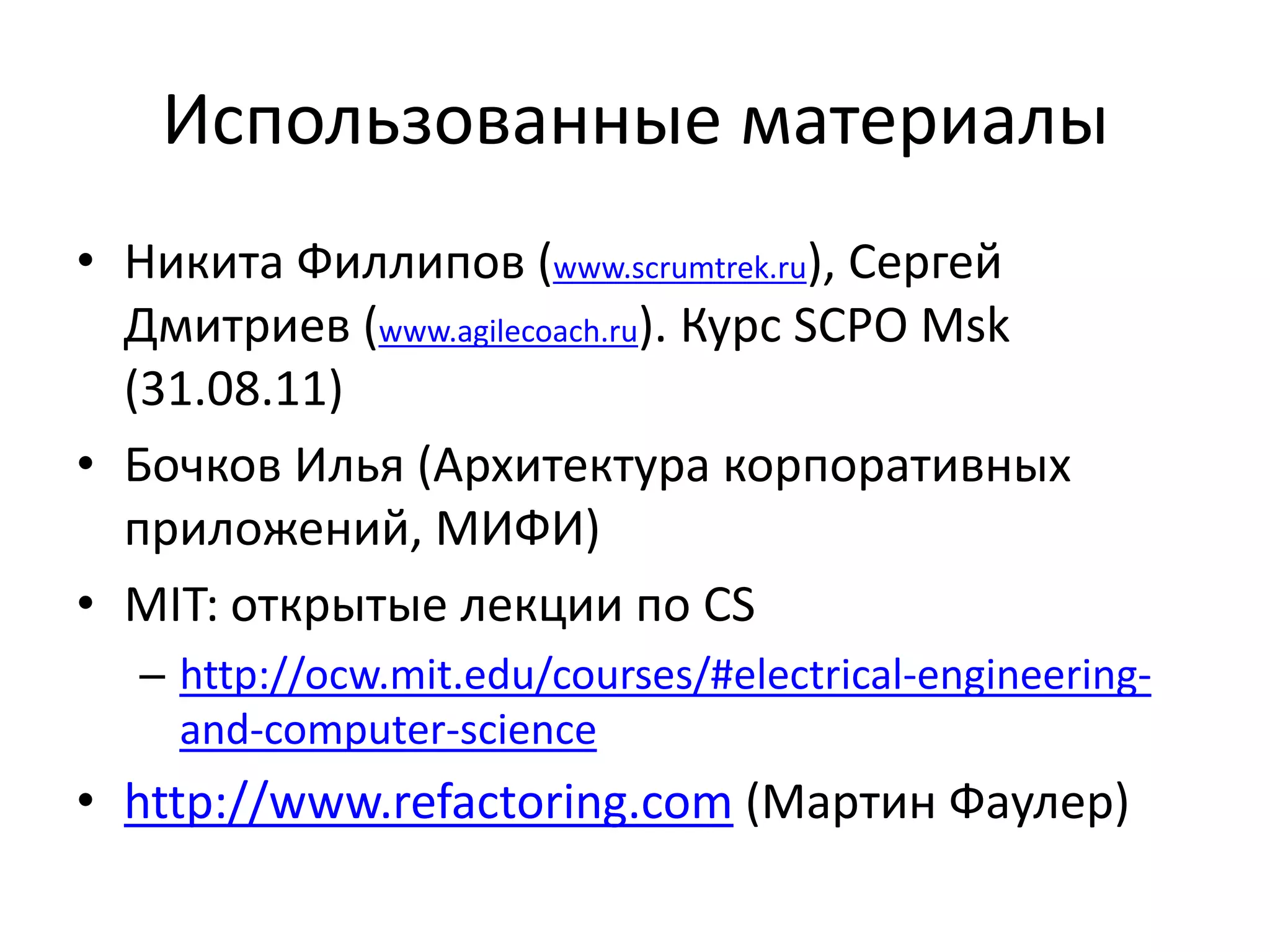 Использованные материалы
• Никита Филлипов (www.scrumtrek.ru), Сергей
  Дмитриев (www.agilecoach.ru). Курс SCPO Msk
  (31.08.11)
• Бочков Илья (Архитектура корпоративных
  приложений, МИФИ)
• MIT: открытые лекции по CS
  – http://ocw.mit.edu/courses/#electrical-engineering-
    and-computer-science
• http://www.refactoring.com (Мартин Фаулер)
 