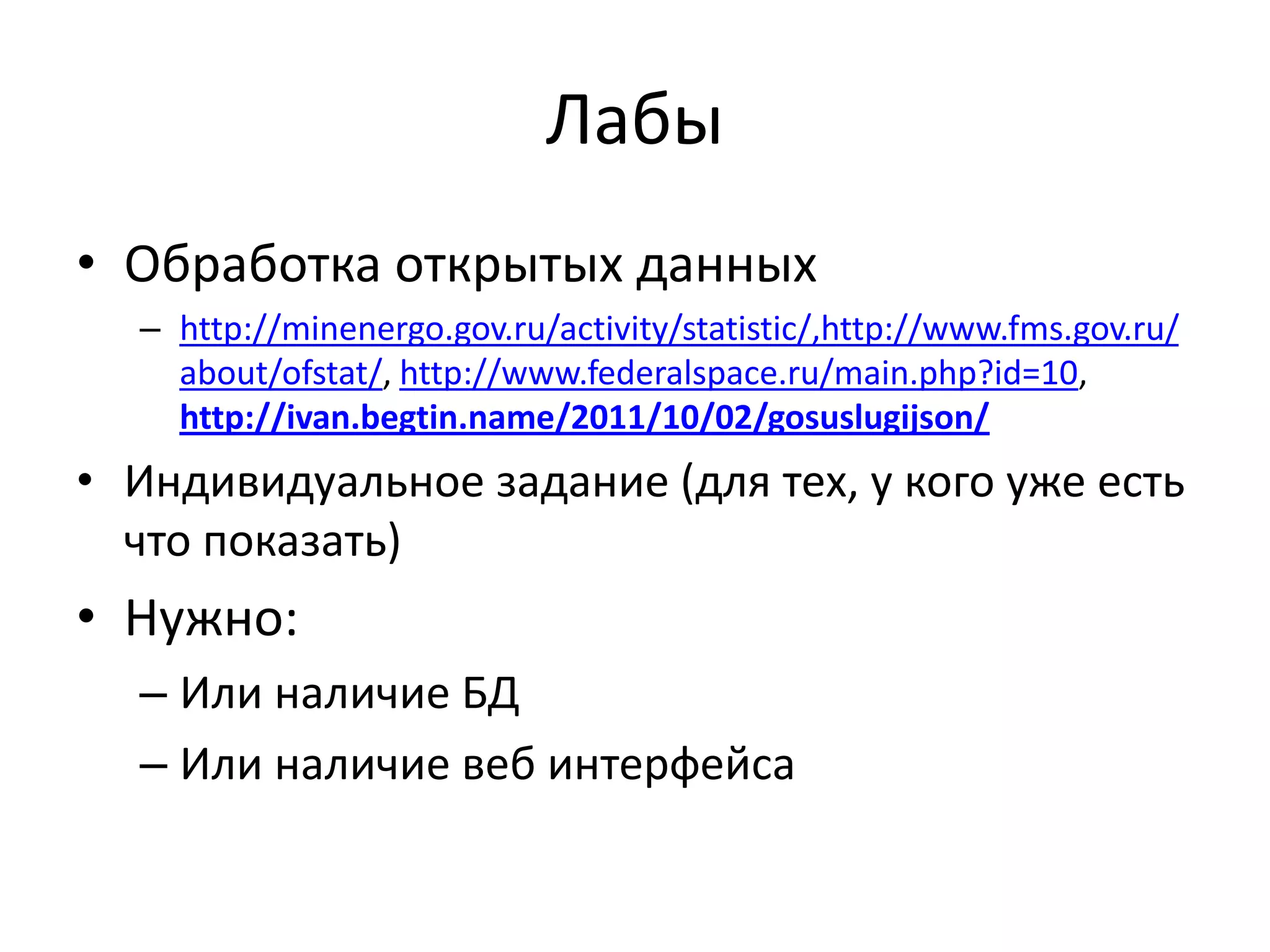Лабы
• Обработка открытых данных
  – http://minenergo.gov.ru/activity/statistic/,http://www.fms.gov.ru/
    about/ofstat/, http://www.federalspace.ru/main.php?id=10,
    http://ivan.begtin.name/2011/10/02/gosuslugijson/
• Индивидуальное задание (для тех, у кого уже есть
  что показать)
• Нужно:
  – Или наличие БД
  – Или наличие веб интерфейса
 