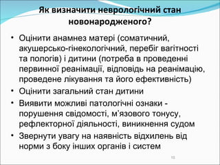 Як визначити неврологічний стан новонародженого? Оцінити анамнез матері (соматичний, акушерсько-гінекологічний, перебіг вагітності та пологів)  і  дитини (потреба в проведенні первинної реанімації, відповідь на реанімацію, проведене лікування та його ефективність)‏ Оцінити загальний стан дитини  Виявити можливі патологічні ознаки - порушення свідомості, м’язового тонусу, рефлекторної діяльності, виникнення судом  Звер нути  увагу на наявність відхилень від норми з боку інших органів і систем  