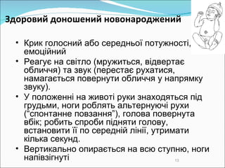 Здоровий доношений новонароджений  Крик голосний або середньої потужності, емоційний Реагує на світло (мружиться, відвертає обличчя) та звук (перестає рухатися, намагається повернути обличчя у напрямку звуку).  У положенні на животі руки знаходяться під грудьми, ноги роблять альтернуючі рухи (“спонтанне повзання”), голова повернута вбік; робить спроби підняти голову, встановити її по середній лінії, утримати кілька секунд.  Вертикально опирається на всю ступню, ноги напівзігнуті 