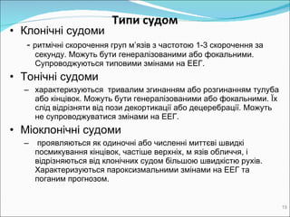 Типи судом Клонічні c удоми -   ритмічні скорочення груп м’язів з частотою 1-3 скорочення за секунду. Можуть бути генералізованими або фокальними. Супроводжуються  типовими  змінами на ЕЕГ. Toнічні   c удоми х арактеризуються  тривалим згинанням або розгинанням тулуба або кінцівок. Можуть бути генералізованими або фокальними.  Їх  слід відрізняти від пози декортикації або децеребрації. Можуть не супроводжуватися змінами на ЕЕГ.  Mіоклонічні   c удоми проявляються як одиночні або численні миттєві швидкі посмикування кінцівок, частіше верхніх, м язів обличчя, і відрізняються від клонічних судом більшою швидкістю рухів. Характеризуються пароксизмальними змінами на ЕЕГ та поганим прогнозом.  