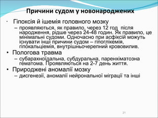 Причини судом у новонароджених Гіпокс ія й ішемія головного мозку проявляються, як правило, через 12 год  після народження, рідше  через  24-48 годин. Як правило, це мінімальні судоми. Одночасно при асфіксій можуть існувати інші причини судом – гіпоглікемія, гіпокальціемія, внутрішньочерепний крововилив.  Пологова травма субарахноїдальн а , субдуральн а , паренхіматозн а гематома.  Проявляються на 2-7 день життя.  Природжені аномалії мозку дисгенезії, аномалії нейрональної міграції та інші 