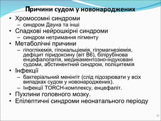 Причини судом у новонароджених ‏ Хромосомні синдроми синдром Дауна та інші Спадкові нейрошкірні синдроми с индром нетримання пігменту Meтаболічні причини   г іпоглікемія, гіпокальціемія, гіпомагн езі емія, дефіцит піридоксину (віт В6) , білірубінова енцефалопатія, медикаментозно-індуковані судоми, абстинентний синдром,  поліцитемія Iнфекції бактеріальний м eнінгіт  ( слід підозрювати у всіх випадках судом у новонароджених ) .  Інфекції  TORCH -комплексу, енцефаліт .  Пухлини головного мозку .  Епілептичні синдроми неонатального періоду 