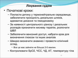 Лікування судом Початкові кроки: Покласти дитину у термонейтральне середовище, забезпечити прохідність дихальних шляхів, адекватне дихання та гемодинаміку За наявності центрального ціанозу  і  дихальних розладів призначити кисневу терапію, розпочати ШВЛ Забезпечити венозний доступ, набрати кров для визначення глюкози та інших аналізів Швидко визначити анамнез і провести клінічний огляд.  Все це має зайняти не більше 2-5 хвилин. Контролювати SpО2, ЧСС, ЧД, АТ, температуру тіла 