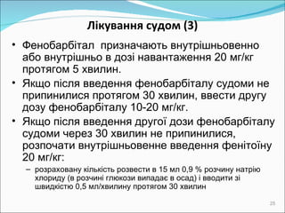 Лікування судом  (3) Фенобарбітал   призначають внутрішньовенно або внутрішньо в дозі навантаження 20 мг/кг протягом 5 хвилин. Якщо після введення фенобарбіталу судоми не припинилися протягом 30 хвилин, ввести другу дозу фенобарбіталу 10 -20  мг/кг. Якщо після введення другої дози фенобарбіталу судоми через 30 хвилин не припинилися, розпочати внутрішньовенне введення фенітоїну  2 0 мг/кг: розраховану кількість розвести в 15 мл 0,9 % розчину натрію хлориду (в розчині глюкози випадає в осад) і вводити зі швидкістю 0,5 мл/хвилину протягом 30 хвилин 