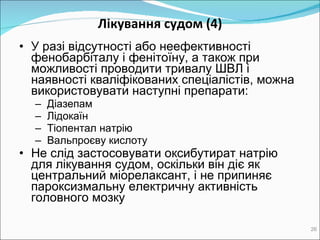 Лікування судом  (4) У разі відсутності або неефективності фенобарбіталу і фенітоїну, а також при можливості проводити тривалу  ШВЛ  і наявності кваліфікованих спеціалістів, можна використ овувати  наступні препарати : Д іазепам Л ідокаїн Т іопентал  натрію Вальпроєву кислоту Не слід застосовувати оксибутират натрію  для лікування судом, оскільки він діє як центральний міорелаксант, і не припиняє пароксизмальну електричну активність головного мозку 
