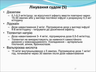 Лікування судом  (5) Д іазепам  0,1-0,3 мг/кг/дозу; за відсутності ефекту ввести повторно через 15-30 хвилин або у вигляді постійної інфузії з розрахунку 0,3 мг/кг/годину Л ідокаїн  Д оза навантаження 2 мг/кг . П ідтримуюча доза у вигляді інфузії 4-8 мг/кг/годину  -  титру вати  до досягнення ефекту; Т іопентал  натрію Доза навантаження 3- 4 мг/кг, підтримуюча доза 0,5-5 мг/кг/год.  Тіопентал не використовують за наявності самостійного дихання у новонародженого.  Ускладнення – артеріальна гіпотензія, апное, бронхоспазм. Вальпро єва кислота 15 мг/кг внутрішньовенно з 5 хвилин. Підтримуюча доза 1 мг/кг/год, починаючи через 30 хвилин після дози навантаження 