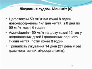 Лікування судом. Менінгіт  (6) Цефотаксім 50 мг/кг в/в кожні 8 годин новонародженим 1-7 дня життя, з 8 дня по  50 мг/кг кожні 6 годин Амоксіцилін– 50 мг/кг на дозу кожні 12 год у недоношених дітей і доношених першого тижня життя, потім кожні 8 годин  Тривалість лікування  14 днів ( 21 день у разі грам-негативних мікроорганізмів) .  