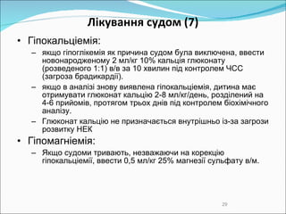 Лікування судом  (7) Гіпокальціемія:  якщо гіпоглікемія як причина судом була виключена, ввести новонародженому 2 мл/кг 10% кальція глюконату (розведеного 1:1) в/в за 10 хвилин під контролем ЧСС  (загроза брадикард ії ) .  я кщо  в  аналіз і знову виявлена гіпокальціемія , дитина має отримувати глюконат кальцію 2-8 мл/кг /день, розділений на 4-6 прийомів,  протягом трьох днів  під контролем біохімічного аналізу .  Глюконат кальцію не призначається внутрішньо із-за загрози розвитку НЕК Гіпомагніемія:  Якщо судоми тривають, незважаючи на корекцію гіпокальціемії, ввести 0,5 мл/кг 25% магнезії сульфату в/м.  