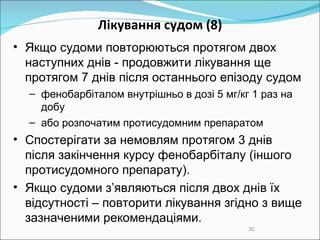 Лікування судом  (8) Якщо судоми повторюються протягом двох наступних днів  -  продовжити лікування  ще  протягом 7 днів після останнього епізоду судом фенобарбітал ом  внутрішньо в дозі 5 мг/кг 1 раз на добу або розпочатим протисудомним препаратом Спостерігати за немовлям протягом 3 днів після закінчення курсу фенобарбіталу  (іншого протисудомного препарату) . Якщо судоми з’являються після двох днів їх відсутності – повторити лікування згідно з вище зазначеними рекомендаціями. 