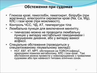 О бстеження при судомах Глюкоза крові, гем оглобін, гем атокрит, білірубін (при жовтяниці), електроліти сироватки крові (Na, Ca, Mg), КЛС і гази крові (при можливості),  Контроль ЧСС, ЧД, АТ, температури тіла Люмбальна пункція для виключення менінгіту.  т имчасово можна не проводити люмбальну пункцію у випадку нестабільної гемодинаміки і порушеннях дихання, або у випадку важкої асфіксії. Спеціальне обстеження  ( проводиться у спеціалізованому лікувальному закладі ) : НСГ, ЕЕГ ,  КТ, МРТ, обстеження на TORCH-інфекції,  при роджені помилки метаболізму ,  КЛС і гази крові . Такі обстеження можна провести у новонароджених  з тривалими судомами  або при наявності типових клінічних ознак.  