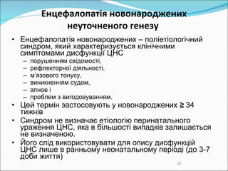 Е нцефалопатія  новонароджених неуточненого генезу   Е нцефалопатія  новонароджених  – поліетіологічний синдром, який характеризується клінічними симптомами дисфункції ЦНС порушенням свідомості,  рефлекторної діяльності,  м’язового тонусу,  виникненням судом,  апное і  проблем з вигодовуванням.  Цей термін застосовують у новонароджених  ≥  34 тижнів  Синдром не визначає етіологію перинатального ураження ЦНС, яка в більшості випадків залишається не визначеною.  Його слід використовувати для опису дисфункцій ЦНС лише в ранньому неонатальному періоді  (до 3-7 доби життя) 
