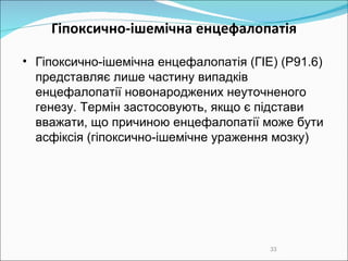 Гіпоксично-ішемічна енцефалопатія Гіпоксично-ішемічна енцефалопатія (ГІЕ)   (P91.6) представляє лише частину випадків  е нцефалопаті ї новонароджених неуточненого генезу . Термін застосовують, якщо є підстави вважати, що причиною енцефалопатії може бути асфіксія (гіпоксично-ішемічне ураження мозку)‏ 