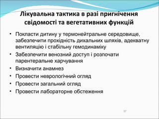 Лікувальна тактика в разі пригнічення свідомості та вегетативних функцій Покласти дитину у термонейтральне середовище, забезпечити прохідність дихальних шляхів, адекватну вентиляцію і стабільну гемодинаміку Забезпечити венозний доступ і розпочати парентеральне харчування Визначити анамнез Провести неврологічний огляд Провести загальний огляд Провести лабораторне обстеження  