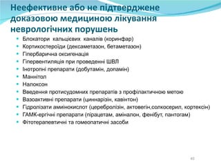 Неефективне або не підтверджене доказовою медициною лікування неврологічних порушень Блокатори  кальцієвих  каналів (коринфар) Кортикостероїди (дексаметазон, бетаметазон) Гіпербарична оксигенація Гіпервентиляція при проведенні ШВЛ Інотропні препарати (добутамін, допамін) Маннітол Налоксон Введення протисудомних препаратів з профілактичною метою Вазоактивні препарати (циннарізін, кавінтон) Гідролізати амиінокислот (церебролізін, актовегін,солкосерил, кортексін) ГАМК-ергічні препарати (пірацетам, аміналон, фенібут, пантогам) Фітотерапевтичні та гомеопатичні засоби 